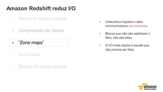 Amazon Redshift reduz I/O
• Banco de dados colunar
• Compressão de dados
• “Zone maps”
• Disco local
• Blocos de dados grande
• Cada bloco registra o valor
mínimo/máximo, em memória.
• Blocos que não vão satisfazer o
filtro, não são lidos.
• O I/O mais rápido é aquele que
não precisa ser feito.
 