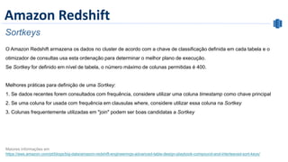 Amazon Redshift
Sortkeys
O Amazon Redshift armazena os dados no cluster de acordo com a chave de classificação definida em cada tabela e o
otimizador de consultas usa esta ordenação para determinar o melhor plano de execução.
Se Sortkey for definido em nível de tabela, o número máximo de colunas permitidas é 400.
Melhores práticas para definição de uma Sortkey:
1. Se dados recentes forem consultados com frequência, considere utilizar uma coluna timestamp como chave principal
2. Se uma coluna for usada com frequência em clausulas where, considere utilizar essa coluna na Sortkey
3. Colunas frequentemente utilizadas em "join" podem ser boas candidatas a Sortkey
Maiores informações em
https://aws.amazon.com/pt/blogs/big-data/amazon-redshift-engineerings-advanced-table-design-playbook-compound-and-interleaved-sort-keys/
 