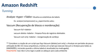 Amazon Redshift
Tunning
Analyze <type> <Table> Atualiza as estatísticas da tabela
Ex: analyze [compression] us_experimento.sales;
Vaccum (Recuperação de blocos e reordenação)
Vacuum full <tabela>
vacuum delete <tabela> : limpeza física de registros deletados
Vacuum sort only <tabela> : reorganização de sortkeys
** Considere a criação de um script que faça Vacuum (delete|sort only) e Analyze em períodos de pouca
utilização do BD. Em nossa arquitetura, criamos um script que executa Vacuum e Analyze para todas as
DIMENSÕES, iniciando quando a última tabela é atualizada (na madrugada).
Importante: Isso não é uma regra e pode se adequar para cada ambiente
 