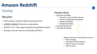 Amazon Redshift
Tunning
Resumo
• COPY (analisa e compacta tabelas automaticamente )
• DISTKEY e SORTKEY influenciam o desempenho
• DISTKEY “ruim” induz cargas de trabalho desequilibradas (Skew)
• Atenção no uso das chave de classificação (SORTKEY)
(Alguns) Tipos de Compactação de colunas
• Raw Encoding
• Zstandard (ZSTD) Encoding
• Byte-Dictionary Encoding
• LZO Encoding
Pontos chave
• Desenho de tabelas
• Tamanho e tipo de dado (Coluna)
• Tipo de compactação (encoding)
• Seleção de Distkey
• Seleção de Sortkey
• Execução de Vacuum
• Execução de Analyze
 