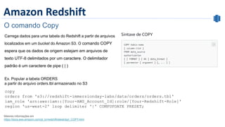 Amazon Redshift
O comando Copy
Carrega dados para uma tabela do Redshift a partir de arquivos
localizados em um bucket do Amazon S3. O comando COPY
espera que os dados de origem estejam em arquivos de
texto UTF-8 delimitados por um caractere. O delimitador
padrão é um caractere de pipe ( | )
Maiores informações em
https://docs.aws.amazon.com/pt_br/redshift/latest/dg/r_COPY.html
copy
orders from 's3://redshift-immersionday-labs/data/orders/orders.tbl'
iam_role 'arn:aws:iam::[Your-AWS_Account_Id]:role/[Your-Redshift-Role]'
region 'us-west-2' lzop delimiter '|' COMPUPDATE PRESET;
 