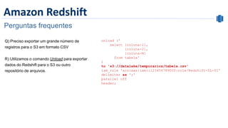 Amazon Redshift
Perguntas frequentes
unload ('
select [coluna-1],
[coluna-2],
[coluna-N]
from tabela'
)
to 's3://datalake/temporarios/tabela.csv'
iam_role 'arn:aws:iam::123456789000:role/Redshift-DL-01'
delimiter as ';'
parallel off
header;
 