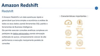 Amazon Redshift
Redshift
:: Características importantes ::O Amazon Redshift é um data warehouse rápido e
gerenciável que torna simples e econômica a análise de
todos os seus dados usando ferramentas SQL padrão e
ferramentas de Business Intelligence.
Ele permite executar consultas analíticas complexas em
petabytes de dados estruturados usando otimização
sofisticada de querys, armazenamento colunar de alta
performance e execução maciçamente paralela de
consultas
 
