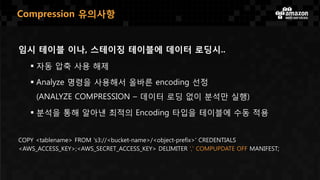 임시 테이블 이나, 스테이징 테이블에 데이터 로딩시..
 자동 압축 사용 해제
 Analyze 명령을 사용해서 올바른 encoding 선정
(ANALYZE COMPRESSION – 데이터 로딩 없이 분석만 실행)
 분석을 통해 알아낸 최적의 Encoding 타입을 테이블에 수동 적용
COPY <tablename> FROM 's3://<bucket-name>/<object-prefix>' CREDENTIALS
<AWS_ACCESS_KEY>;<AWS_SECRET_ACCESS_KEY> DELIMITER ',' COMPUPDATE OFF MANIFEST;
Compression 유의사항
 