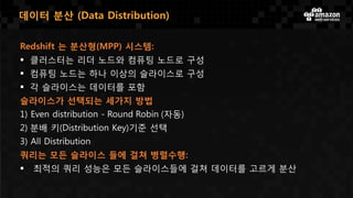 Redshift 는 분산형(MPP) 시스템:
 클러스터는 리더 노드와 컴퓨팅 노드로 구성
 컴퓨팅 노드는 하나 이상의 슬라이스로 구성
 각 슬라이스는 데이터를 포함
슬라이스가 선택되는 세가지 방법
1) Even distribution - Round Robin (자동)
2) 분배 키(Distribution Key)기준 선택
3) All Distribution
쿼리는 모든 슬라이스 들에 걸쳐 병렬수행:
 최적의 쿼리 성능은 모든 슬라이스들에 걸쳐 데이터를 고르게 분산
데이터 분산 (Data Distribution)
 