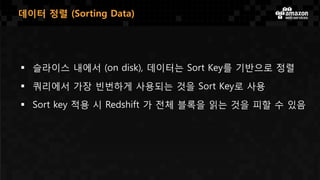  슬라이스 내에서 (on disk), 데이터는 Sort Key를 기반으로 정렬
 쿼리에서 가장 빈번하게 사용되는 것을 Sort Key로 사용
 Sort key 적용 시 Redshift 가 전체 블록을 읽는 것을 피할 수 있음
데이터 정렬 (Sorting Data)
 