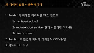 1. Redshift에 적재할 데이터를 S3로 업로드
1) multi-part upload
2) import/export service (현재 서울리전 미지원)
3) direct connect
2. Redshift 로 한번에 하나에 테이블씩 COPY수행
3. 파트너 ETL 도구
S3 데이터 로딩 – 신규 데이터
 