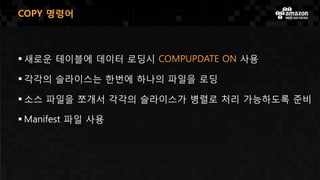 COPY 명령어
 새로운 테이블에 데이터 로딩시 COMPUPDATE ON 사용
 각각의 슬라이스는 한번에 하나의 파일을 로딩
 소스 파일을 쪼개서 각각의 슬라이스가 병렬로 처리 가능하도록 준비
 Manifest 파일 사용
 