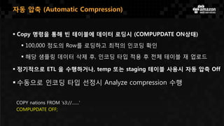  Copy 명령을 통해 빈 테이블에 데이터 로딩시 (COMPUPDATE ON상태)
 100,000 정도의 Row를 로딩하고 최적의 인코딩 확인
 해당 샘플링 데이터 삭제 후, 인코딩 타입 적용 후 전체 테이블 재 업로드
 정기적으로 ETL 을 수행하거나, temp 또는 staging 테이블 사용시 자동 압축 Off
 수동으로 인코딩 타입 선정시 Analyze compression 수행
COPY nations FROM 's3://.......'
COMPUPDATE OFF;
자동 압축 (Automatic Compression)
 
