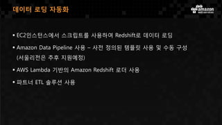  EC2인스턴스에서 스크립트를 사용하여 Redshift로 데이터 로딩
 Amazon Data Pipeline 사용 – 사전 정의된 템플릿 사용 및 수동 구성
(서울리전은 추후 지원예정)
 AWS Lambda 기반의 Amazon Redshift 로더 사용
 파트너 ETL 솔루션 사용
데이터 로딩 자동화
 