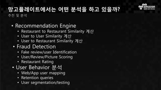 망고플레이트에서는 어떤 분석을 하고 있을까?
추천 및 분석
• Recommendation Engine
• Restaurant to Restaurant Similarity 계산
• User to User Similarity 계산
• User to Restaurant Similarity 계산
• Fraud Detection
• Fake review/user Identification
• User/Review/Picture Scoring
• Restaurant Rating
• User Behavior 분석
• Web/App user mapping
• Retention queries
• User segmentation/testing
 