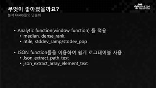 무엇이 좋아졌을까요?
분석 Query들의 단순화
• Analytic function(window function) 들 적용
• median, dense_rank,
• ntile, stddev_samp/stddev_pop
• JSON function들을 이용하여 쉽게 로그테이블 사용
• Json_extract_path_text
• json_extract_array_element_text
 