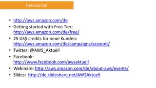 • http://aws.amazon.com/de
• Getting started with Free Tier:
http://aws.amazon.com/de/free/
• 25 US$ credits für neue Kunden:
http://aws.amazon.com/de/campaigns/account/
• Twitter: @AWS_Aktuell
• Facebook:
http://www.facebook.com/awsaktuell
• Webinare: http://aws.amazon.com/de/about-aws/events/
• Slides: http://de.slideshare.net/AWSAktuell
Ressourcen
 