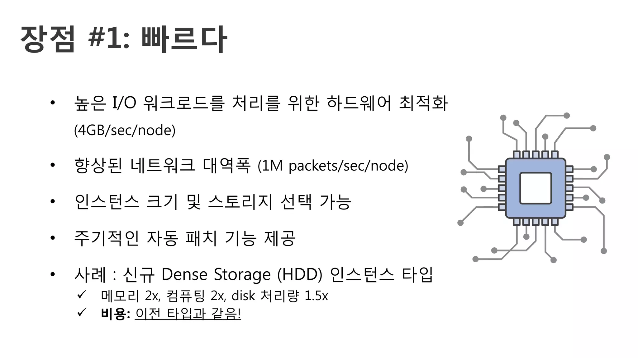 장점 #1: 빠르다 
•  높은 I/O 워크로드를 처리를 위한 하드웨어 최적화
(4GB/sec/node)
•  향상된 네트워크 대역폭 (1M packets/sec/node)
•  인스턴스 크기 및 스토리지 선택 가능
•  주기적인 자동 패치 기능 제공
•  사례 : 신규 Dense Storage (HDD) 인스턴스 타입
ü  메모리 2x, 컴퓨팅 2x, disk 처리량 1.5x
ü  비용: 이전 타입과 같음!
 