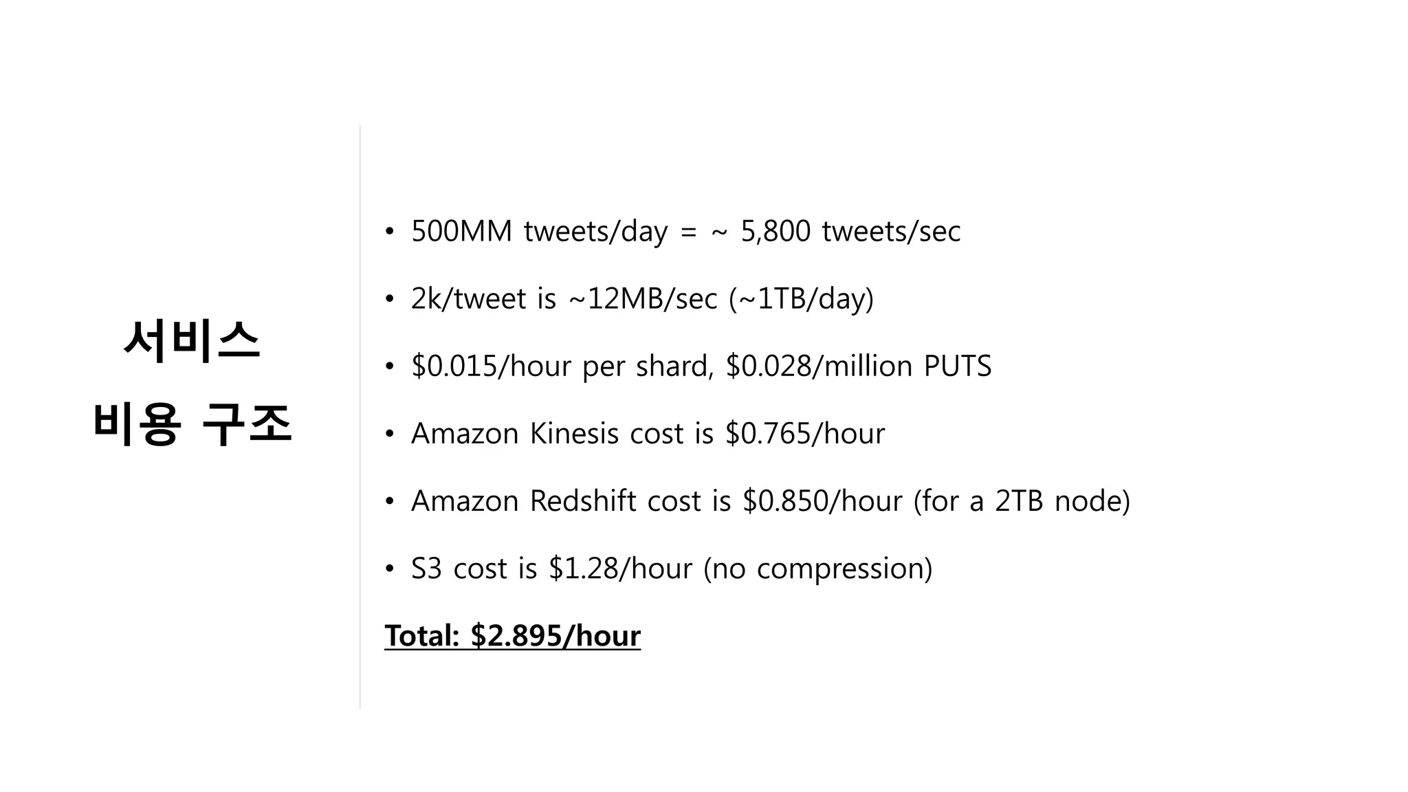 •  500MM tweets/day = ~ 5,800 tweets/sec
•  2k/tweet is ~12MB/sec (~1TB/day)
•  $0.015/hour per shard, $0.028/million PUTS
•  Amazon Kinesis cost is $0.765/hour
•  Amazon Redshift cost is $0.850/hour (for a 2TB node)
•  S3 cost is $1.28/hour (no compression)
Total: $2.895/hour
서비스	
비용 구조	
	
 