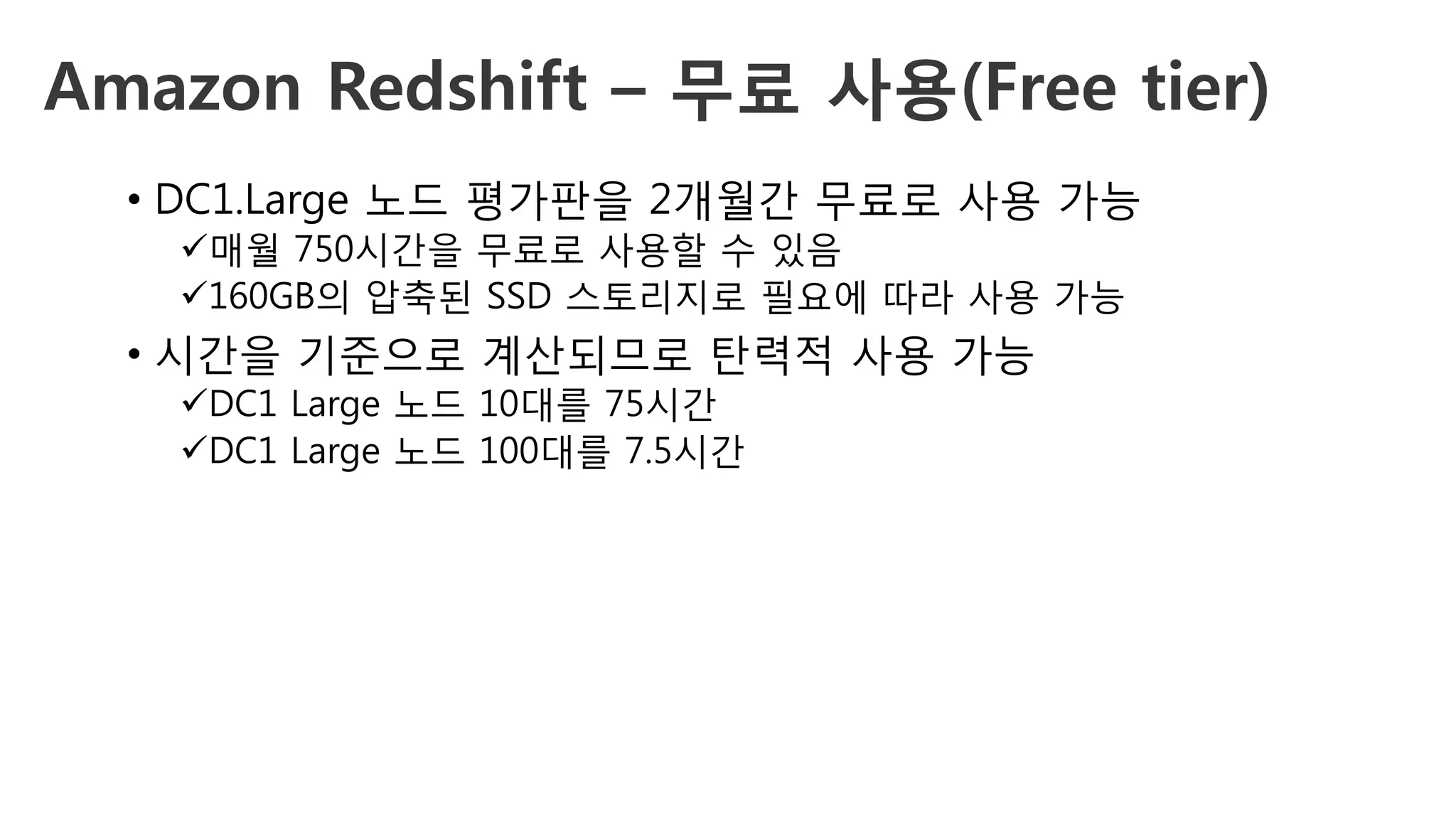 Amazon Redshift – 무료 사용(Free tier)
•  DC1.Large 노드 평가판을 2개월간 무료로 사용 가능
ü 매월 750시간을 무료로 사용할 수 있음
ü 160GB의 압축된 SSD 스토리지로 필요에 따라 사용 가능
•  시간을 기준으로 계산되므로 탄력적 사용 가능
ü DC1 Large 노드 10대를 75시간
ü DC1 Large 노드 100대를 7.5시간
 