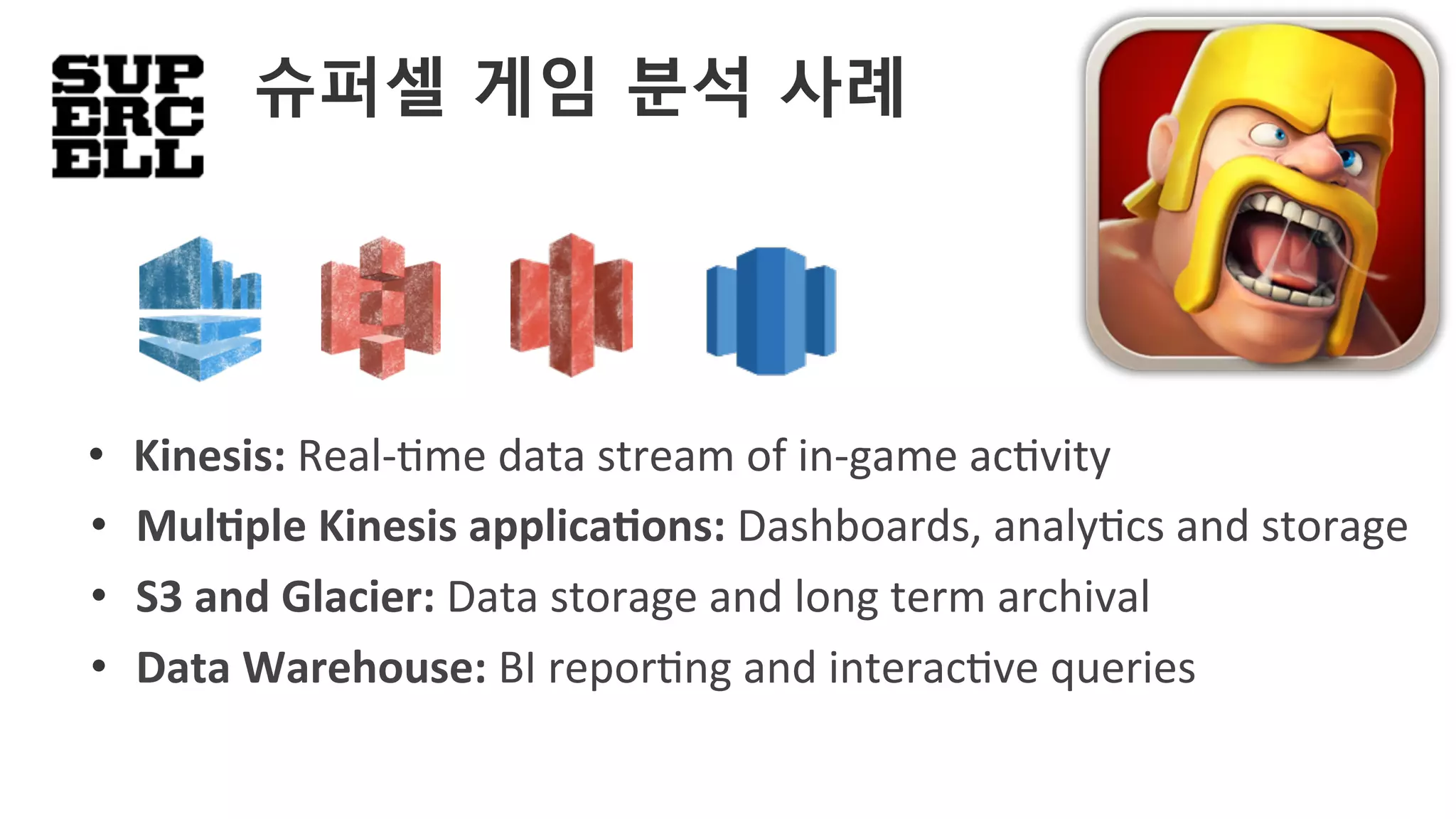 •  Kinesis:	Real-'me	data	stream	of	in-game	ac'vity	
•  MulAple	Kinesis	applicaAons:	Dashboards,	analy'cs	and	storage	
•  Data	Warehouse:	BI	repor'ng	and	interac've	queries	
•  S3	and	Glacier:	Data	storage	and	long	term	archival	
슈퍼셀 게임 분석 사례
 