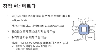 장점 #1: 빠르다 
•  높은 I/O 워크로드를 처리를 위한 하드웨어 최적화
(4GB/sec/node)
•  향상된 네트워크 대역폭 (1M packets/sec/node)
•  인스턴스 크기 및 스토리지 선택 가능
•  주기적인 자동 패치 기능 제공
•  사례 : 신규 Dense Storage (HDD) 인스턴스 타입
ü  메모리 2x, 컴퓨팅 2x, disk 처리량 1.5x
ü  비용: 이전 타입과 같음!
 