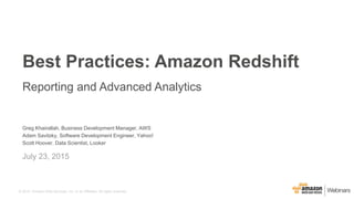 © 2015, Amazon Web Services, Inc. or its Affiliates. All rights reserved.
Greg Khairallah, Business Development Manager, AWS
Adam Savitzky, Software Development Engineer, Yahoo!
Scott Hoover, Data Scientist, Looker
July 23, 2015
Best Practices: Amazon Redshift
Reporting and Advanced Analytics
 