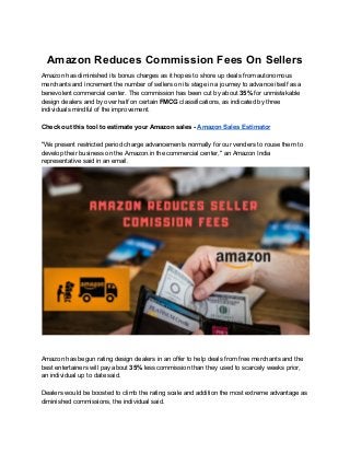 Amazon Reduces Commission Fees On Sellers
Amazon has diminished its bonus charges as it hopes to shore up deals from autonomous
merchants and increment the number of sellers on its stage in a journey to advance itself as a
benevolent commercial center. The commission has been cut by about ​35%​ for unmistakable
design dealers and by over half on certain ​FMCG​ classifications, as indicated by three
individuals mindful of the improvement.
Check out this tool to estimate your Amazon sales - ​Amazon Sales Estimator
"We present restricted period charge advancements normally for our venders to rouse them to
develop their business on the Amazon.in the commercial center," an Amazon India
representative said in an email.
Amazon has begun rating design dealers in an offer to help deals from free merchants and the
best entertainers will pay about ​35%​ less commission than they used to scarcely weeks prior,
an individual up to date said.
Dealers would be boosted to climb the rating scale and addition the most extreme advantage as
diminished commissions, the individual said.
 