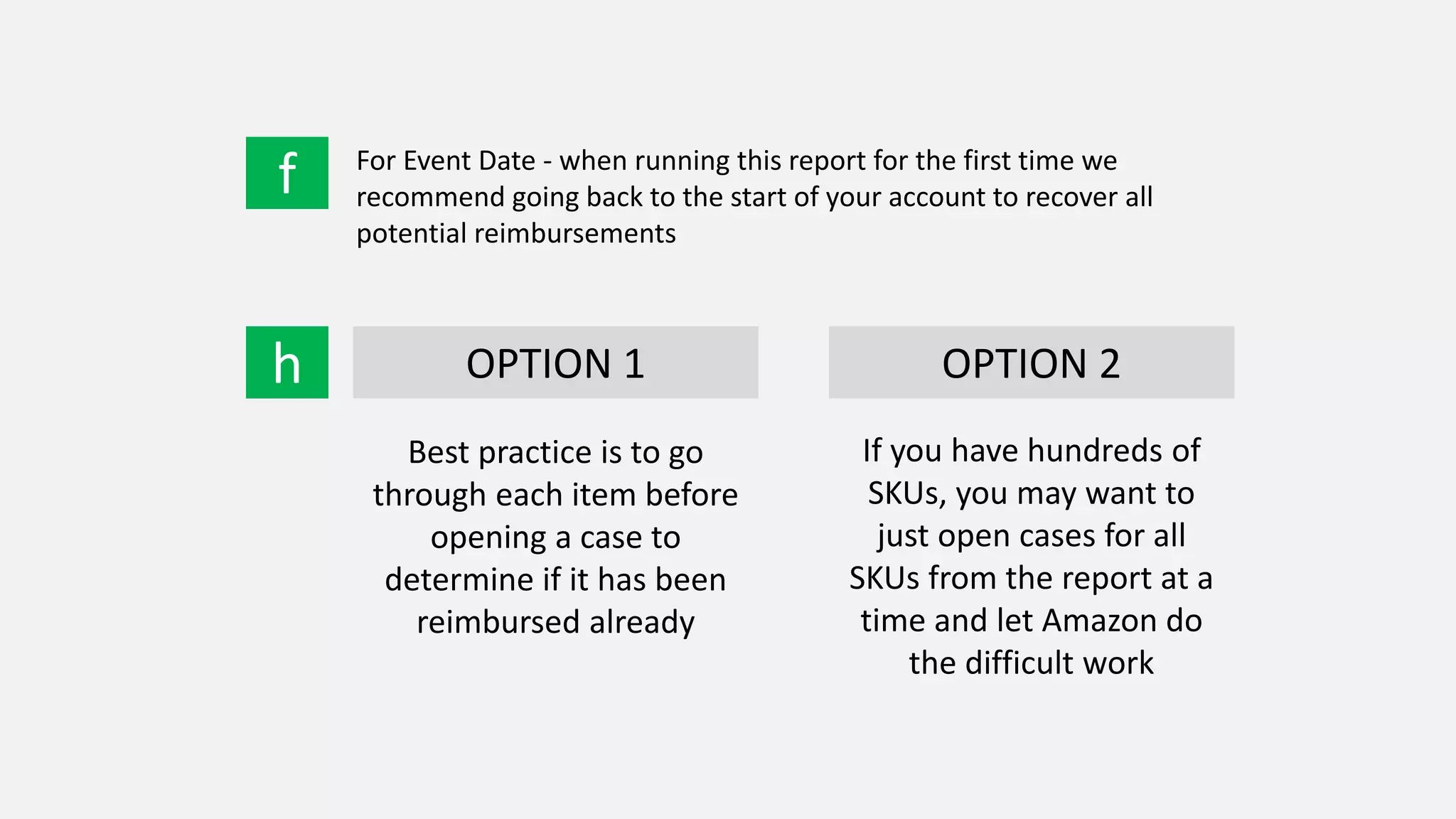 f For Event Date - when running this report for the first time we
recommend going back to the start of your account to recover all
potential reimbursements
h OPTION 1 OPTION 2
Best practice is to go
through each item before
opening a case to
determine if it has been
reimbursed already
If you have hundreds of
SKUs, you may want to
just open cases for all
SKUs from the report at a
time and let Amazon do
the difficult work
 