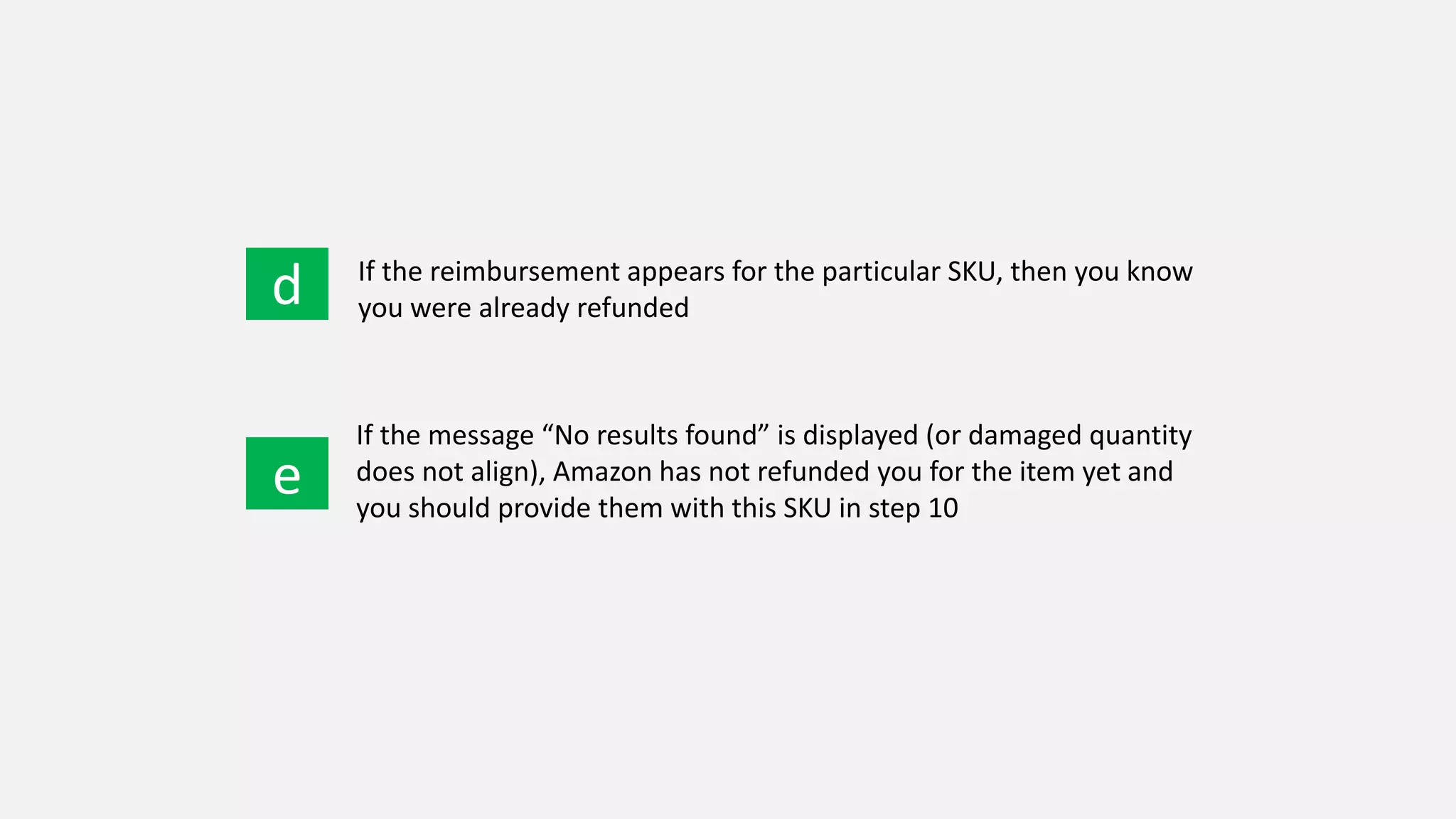 d
e
If the reimbursement appears for the particular SKU, then you know
you were already refunded
If the message “No results found” is displayed (or damaged quantity
does not align), Amazon has not refunded you for the item yet and
you should provide them with this SKU in step 10
 