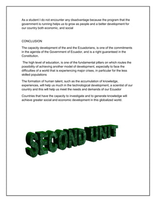 As a student I do not encounter any disadvantage because the program that the
government is running helps us to grow as people and a better development for
our country both economic, and social



CONCLUSION

The capacity development of the and the Ecuadorians, is one of the commitments
in the agenda of the Government of Ecuador, and is a right guaranteed in the
Constitution.

 The high level of education, is one of the fundamental pillars on which routes the
possibility of achieving another model of development, especially to face the
difficulties of a world that is experiencing major crises, in particular for the less
skilled populations

The formation of human talent, such as the accumulation of knowledge,
experiences, will help us much in the technological development, a scientist of our
country and this will help us meet the needs and demands of our Ecuador

Countries that have the capacity to investigate and to generate knowledge will
achieve greater social and economic development in this globalized world.
 