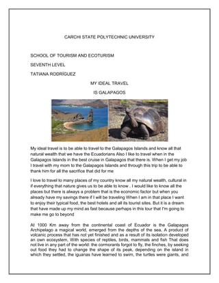 CARCHI STATE POLYTECHNIC UNIVERSITY



SCHOOL OF TOURISM AND ECOTURISM

SEVENTH LEVEL

TATIANA RODRÍGUEZ

                                  MY IDEAL TRAVEL

                                   IS GALAPAGOS




My ideal travel is to be able to travel to the Galapagos Islands and know all that
natural wealth that we have the Ecuadorians Also I like to travel when in the
Galapagos Islands in the best cruise in Galapagos that there is. When I get my job
I travel with my mom to the Galapagos Islands and through this trip to be able to
thank him for all the sacrifice that did for me

I love to travel to many places of my country know all my natural wealth, cultural in
if everything that nature gives us to be able to know . I would like to know all the
places but there is always a problem that is the economic factor but when you
already have my savings there if I will be traveling When I am in that place I want
to enjoy their typical food, the best hotels and all its tourist sites. But it is a dream
that have made up my mind as fast because perhaps in this tour that I'm going to
make me go to beyond

At 1000 Km away from the continental coast of Ecuador is the Galapagos
Archipelago a magical world, emerged from the depths of the sea, A product of
volcanic process that has not yet finished and as a result of its isolation developed
an own ecosystem, With species of reptiles, birds, mammals and fish That does
not live in any part of the world: the cormorants forgot to fly, the finches, by seeking
out food they had to change the shape of its peak, depending on the island in
which they settled, the iguanas have learned to swim, the turtles were giants, and
 