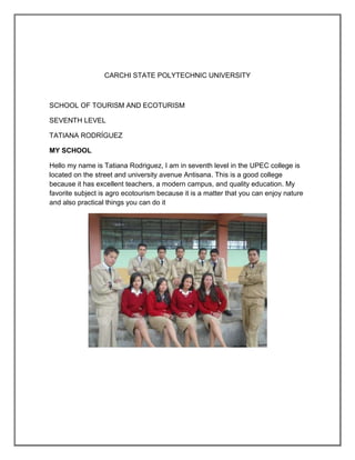 CARCHI STATE POLYTECHNIC UNIVERSITY



SCHOOL OF TOURISM AND ECOTURISM

SEVENTH LEVEL

TATIANA RODRÍGUEZ

MY SCHOOL

Hello my name is Tatiana Rodriguez, I am in seventh level in the UPEC college is
located on the street and university avenue Antisana. This is a good college
because it has excellent teachers, a modern campus, and quality education. My
favorite subject is agro ecotourism because it is a matter that you can enjoy nature
and also practical things you can do it
 
