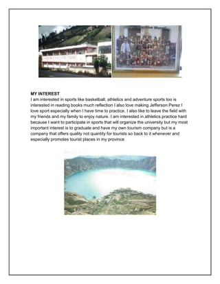 MY INTEREST
I am interested in sports like basketball, athletics and adventure sports too is
interested in reading books much reflection I also love making Jefferson Perez I
love sport especially when I have time to practice. I also like to leave the field with
my friends and my family to enjoy nature. I am interested in athletics practice hard
because I want to participate in sports that will organize the university but my most
important interest is to graduate and have my own tourism company but is a
company that offers quality not quantity for tourists so back to it whenever and
especially promotes tourist places in my province
 