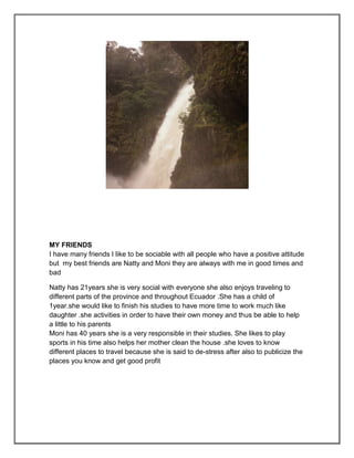 MY FRIENDS
I have many friends I like to be sociable with all people who have a positive attitude
but my best friends are Natty and Moni they are always with me in good times and
bad

Natty has 21years she is very social with everyone she also enjoys traveling to
different parts of the province and throughout Ecuador .She has a child of
1year.she would like to finish his studies to have more time to work much like
daughter .she activities in order to have their own money and thus be able to help
a little to his parents
Moni has 40 years she is a very responsible in their studies. She likes to play
sports in his time also helps her mother clean the house .she loves to know
different places to travel because she is said to de-stress after also to publicize the
places you know and get good profit
 