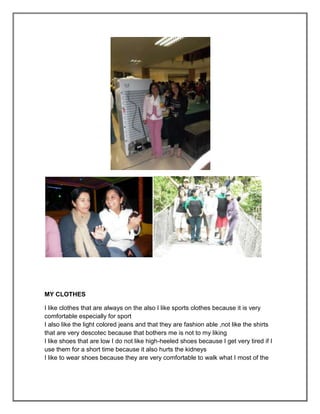 MY CLOTHES

I like clothes that are always on the also I like sports clothes because it is very
comfortable especially for sport
I also like the light colored jeans and that they are fashion able ,not like the shirts
that are very descotec because that bothers me is not to my liking
I like shoes that are low I do not like high-heeled shoes because I get very tired if I
use them for a short time because it also hurts the kidneys
I like to wear shoes because they are very comfortable to walk what I most of the
 