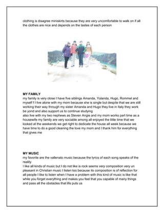 clothing is disagree miniskirts because they are very uncomfortable to walk on if all
the clothes are nice and depends on the tastes of each person




MY FAMILY
my family is very close I have five siblings Amanda, Yolanda, Hugo, Rommel and
myself f I live alone with my mom because she is single but despite that we are still
working their way through my sister Amanda and Hugo they live in Italy they work
be yond and also support us to continue studying
also live with my two nephews as Steven Angie and my mom works part time as a
housewife my family are very sociable among all enjoyed the little time that we
looked at the weekends we get right to dedicate the house all week because we
have time to do a good cleaning the love my mom and I thank him for everything
that gives me




MY MUSIC
my favorite are the vallenato music because the lyrics of each song speaks of the
reality
I like all kinds of music but I do not like is rock seems very composition very un
pleasant in Christian music I listen too because its composition is of reflection for
all people I like to listen when I have a problem with this kind of music is like that
while you forget everything and makes you feel that you capable of many things
and pass all the obstacles that life puts us
 