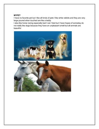 MYPET
I have no favorite pet but I like all kinds of pets I like white rabbits and they are very
large poured when touched are like a teddy
I also like horse racing especially bad I can ’tried but I have hopes of someday do
not really like dogs because they have an unpleasant smell but all animals are
beautiful
 