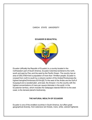 CARCHI STATE UNIVERSITY




                            ECUADOR IS BEAUTIFUL




Ecuador (officially the Republic of Ecuador) is a country located in the
northwestern part of South America .Ecuador Colombia bordered to the north,
south and east by Peru and the west by the Pacific Ocean. The country has an
area of 256,370km²and a population of more than 14million people .Ecuador is
crossed from north to south by a volcanic section of the Andes(70volcanoes,the
highest beingtheChimborazo,6310m)[5] To the west of the Andes are the Gulf of
Guayaquil and a wooded plain ,and east, the Amazon .It is the country with the
highest concentrations of rivers per square kilometer in the world .In the
Ecuadorian territory, which includes the Galapagos Islands1000 km to the west
coast, is the densest planet's biodiversity.



                     THE NATURAL WEALTH OF ECUADOR


Ecuador is one of the smallest countries in South America, but offers great
geographical diversity, from extensive rain forests, rivers, white, colored highlands
 
