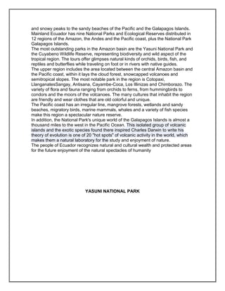 and snowy peaks to the sandy beaches of the Pacific and the Galapagos Islands.
Mainland Ecuador has nine National Parks and Ecological Reserves distributed in
12 regions of the Amazon, the Andes and the Pacific coast, plus the National Park
Galapagos Islands.
The most outstanding parks in the Amazon basin are the Yasuni National Park and
the Cuyabeno Wildlife Reserve, representing biodiversity and wild aspect of the
tropical region. The tours offer glimpses natural kinds of orchids, birds, fish, and
reptiles and butterflies while traveling on foot or in rivers with native guides.
The upper region includes the area located between the central Amazon basin and
the Pacific coast, within it lays the cloud forest, snowcapped volcanoes and
semitropical slopes. The most notable park in the region is Cotopaxi,
LlanganatesSangay, Antisana, Cayambe-Coca, Los Illinizas and Chimborazo. The
variety of flora and fauna ranging from orchids to ferns, from hummingbirds to
condors and the moors of the volcanoes. The many cultures that inhabit the region
are friendly and wear clothes that are old colorful and unique.
The Pacific coast has an irregular line, mangrove forests, wetlands and sandy
beaches, migratory birds, marine mammals, whales and a variety of fish species
make this region a spectacular nature reserve.
In addition, the National Park's unique world of the Galapagos Islands is almost a
thousand miles to the west in the Pacific Ocean. This isolated group of volcanic
islands and the exotic species found there inspired Charles Darwin to write his
theory of evolution is one of 20 "hot spots" of volcanic activity in the world, which
makes them a natural laboratory for the study and enjoyment of nature.
The people of Ecuador recognizes natural and cultural wealth and protected areas
for the future enjoyment of the natural spectacles of humanity




                            YASUNI NATIONAL PARK
 