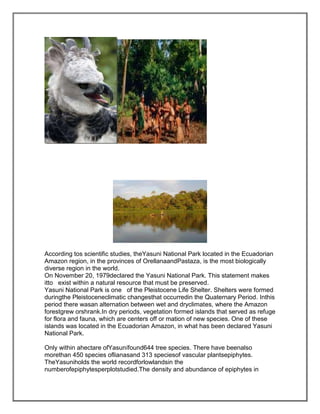 According tos scientific studies, theYasuni National Park located in the Ecuadorian
Amazon region, in the provinces of OrellanaandPastaza, is the most biologically
diverse region in the world.
On November 20, 1979declared the Yasuni National Park. This statement makes
itto exist within a natural resource that must be preserved.
Yasuni National Park is one of the Pleistocene Life Shelter. Shelters were formed
duringthe Pleistoceneclimatic changesthat occurredin the Quaternary Period. Inthis
period there wasan alternation between wet and dryclimates, where the Amazon
forestgrew orshrank.In dry periods, vegetation formed islands that served as refuge
for flora and fauna, which are centers off or mation of new species. One of these
islands was located in the Ecuadorian Amazon, in what has been declared Yasuni
National Park.

Only within ahectare ofYasunífound644 tree species. There have beenalso
morethan 450 species oflianasand 313 speciesof vascular plantsepiphytes.
TheYasuniholds the world recordforlowlandsin the
numberofepiphytesperplotstudied.The density and abundance of epiphytes in
 