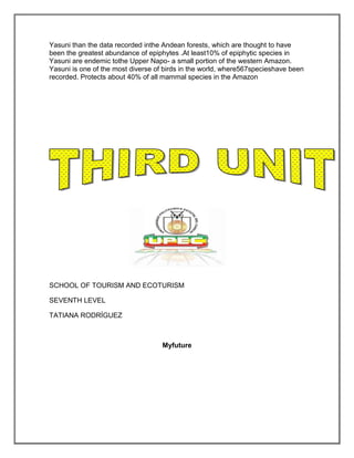 Yasuni than the data recorded inthe Andean forests, which are thought to have
been the greatest abundance of epiphytes .At least10% of epiphytic species in
Yasuni are endemic tothe Upper Napo- a small portion of the western Amazon.
Yasuni is one of the most diverse of birds in the world, where567specieshave been
recorded. Protects about 40% of all mammal species in the Amazon




SCHOOL OF TOURISM AND ECOTURISM

SEVENTH LEVEL

TATIANA RODRÍGUEZ



                                    Myfuture
 