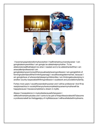 I havemanyaspirationsformyfuturewhen I hadfinishedmyuniversitycareer I am
goingtotakemyworkAlso I am goingto be abletohelpmymother. To be
abletorestoreallthathelped me when I needed and to be abletothanksWhen i am
anexcellentprofessional I am
goingtotakemyownmoneyWhenyoualreadyhavemyprofession I am goingtothink of
formingmyfamilybutWhenI'mthirtyyearsago I wouldhavetogottenmarried, because I
am goingtohave of whereordertokeepmychildrenAlso I am thinkingaboutstudying in
another country tospecializeWithmyprofession I couldwork and provideformyfamily.

Fortwo more years I wouldhaveendedmycareer and I will be profesional And I'll be
readytoreachout in societyWhenyouhavecompletedmycareermymotherwill be
happybecause I haveaccomplished a dream in mylife.

Always I havepatience in mystudiesbecausefortwoyears I
willhavefinishedmystudies and I come to be part of theprofessionalworldTobecome
a professionalwill be thebiggestjoy of mylifebecause I willhavefailedwithmydreams.
 