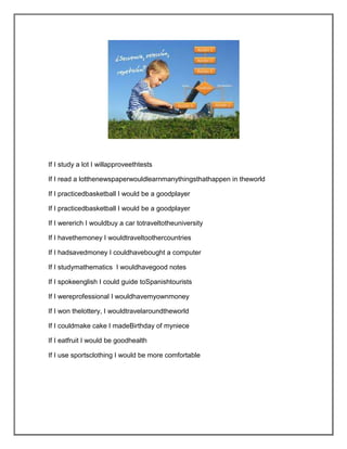 If I study a lot I willapproveethtests

If I read a lotthenewspaperwouldlearnmanythingsthathappen in theworld

If I practicedbasketball I would be a goodplayer

If I practicedbasketball I would be a goodplayer

If I wererich I wouldbuy a car totraveltotheuniversity

If I havethemoney I wouldtraveltoothercountries

If I hadsavedmoney I couldhavebought a computer

If I studymathematics I wouldhavegood notes

If I spokeenglish I could guide toSpanishtourists

If I wereprofessional I wouldhavemyownmoney

If I won thelottery, I wouldtravelaroundtheworld

If I couldmake cake I madeBirthday of myniece

If I eatfruit I would be goodhealth

If I use sportsclothing I would be more comfortable
 
