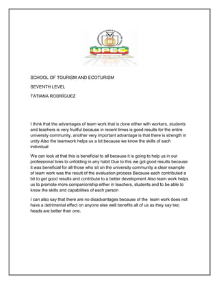 SCHOOL OF TOURISM AND ECOTURISM

SEVENTH LEVEL

TATIANA RODRÍGUEZ




I think that the advantages of team work that is done either with workers, students
and teachers is very fruitful because in recent times is good results for the entire
university community, another very important advantage is that there is strength in
unity Also the teamwork helps us a lot because we know the skills of each
individual

We can look at that this is beneficial to all because it is going to help us in our
professional lives to unfolding in any habit Due to this we got good results because
it was beneficial for all those who sit on the university community a clear example
of team work was the result of the evaluation process Because each contributed a
bit to get good results and contribute to a better development Also team work helps
us to promote more companionship either in teachers, students and to be able to
know the skills and capabilities of each person

I can also say that there are no disadvantages because of the team work does not
have a detrimental effect on anyone else well benefits all of us as they say two
heads are better than one.
 