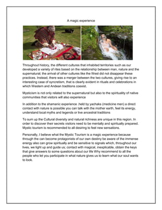 A magic experience




Throughout history, the different cultures that inhabited territories such as our
developed a variety of rites based on the relationship between man, nature and the
supernatural; the arrival of other cultures like the West did not disappear these
practices. Instead, there was a merger between the two cultures, giving rise to an
interesting case of syncretism, that is clearly evident in rituals and celebrations in
which Western and Andean traditions coexist.

Mysticism is not only related to the supernatural but also to the spirituality of native
communities that visitors will also experience

In addition to the shamanic experience .held by yachaks (medicine men) a direct
contact with nature is possible you can talk with the mother earth, feel its energy,
understand local myths and legends or live ancestral traditions

To sum up the Cultural diversity and natural richness are unique in this region. In
order to discover their secrets visitors need to be mentally and spiritually prepared.
Mystic tourism is recommended to all desiring to feel new sensations.

Personally, I believe what the Mystic Tourism is a magic experience because
through the can become protagonists of our own destiny be aware of the immense
energy also can grow spiritually and be sensitive to signals which, throughout our
lives, we light up and guide us; contact with magical, inexplicable, obtain the keys
that give answers to some questions about our life Why recommend to all the
people who let you participate in what nature gives us to learn what our soul wants
to look.
 