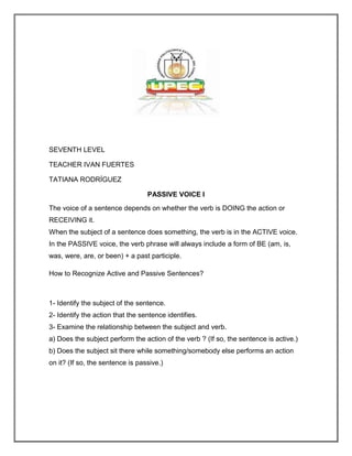 SEVENTH LEVEL

TEACHER IVAN FUERTES

TATIANA RODRÍGUEZ

                                  PASSIVE VOICE I
The voice of a sentence depends on whether the verb is DOING the action or
RECEIVING it.
When the subject of a sentence does something, the verb is in the ACTIVE voice.
In the PASSIVE voice, the verb phrase will always include a form of BE (am, is,
was, were, are, or been) + a past participle.

How to Recognize Active and Passive Sentences?



1- Identify the subject of the sentence.
2- Identify the action that the sentence identifies.
3- Examine the relationship between the subject and verb.
a) Does the subject perform the action of the verb ? (If so, the sentence is active.)
b) Does the subject sit there while something/somebody else performs an action
on it? (If so, the sentence is passive.)
 