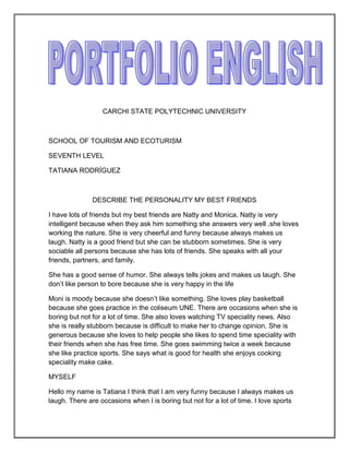 CARCHI STATE POLYTECHNIC UNIVERSITY



SCHOOL OF TOURISM AND ECOTURISM

SEVENTH LEVEL

TATIANA RODRÍGUEZ



               DESCRIBE THE PERSONALITY MY BEST FRIENDS

I have lots of friends but my best friends are Natty and Monica. Natty is very
intelligent because when they ask him something she answers very well .she loves
working the nature. She is very cheerful and funny because always makes us
laugh. Natty is a good friend but she can be stubborn sometimes. She is very
sociable all persons because she has lots of friends. She speaks with all your
friends, partners, and family.

She has a good sense of humor. She always tells jokes and makes us laugh. She
don’t like person to bore because she is very happy in the life

Moni is moody because she doesn’t like something. She loves play basketball
because she goes practice in the coliseum UNE. There are occasions when she is
boring but not for a lot of time. She also loves watching TV speciality news. Also
she is really stubborn because is difficult to make her to change opinion. She is
generous because she loves to help people she likes to spend time speciality with
their friends when she has free time. She goes swimming twice a week because
she like practice sports. She says what is good for health she enjoys cooking
speciality make cake.

MYSELF

Hello my name is Tatiana I think that I am very funny because I always makes us
laugh. There are occasions when I is boring but not for a lot of time. I love sports
 