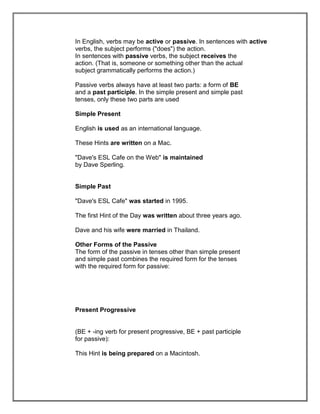 In English, verbs may be active or passive. In sentences with active
verbs, the subject performs ("does") the action.
In sentences with passive verbs, the subject receives the
action. (That is, someone or something other than the actual
subject grammatically performs the action.)

Passive verbs always have at least two parts: a form of BE
and a past participle. In the simple present and simple past
tenses, only these two parts are used

Simple Present

English is used as an international language.

These Hints are written on a Mac.

"Dave's ESL Cafe on the Web" is maintained
by Dave Sperling.


Simple Past

"Dave's ESL Cafe" was started in 1995.

The first Hint of the Day was written about three years ago.

Dave and his wife were married in Thailand.

Other Forms of the Passive
The form of the passive in tenses other than simple present
and simple past combines the required form for the tenses
with the required form for passive:




Present Progressive


(BE + -ing verb for present progressive, BE + past participle
for passive):

This Hint is being prepared on a Macintosh.
 