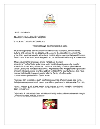 LEVEL: SEVENTH

TEACHER: GUILLERMO FUERTES

STUDENT: TATIANA RODRIGUEZ

                     TOURISM AND ECOTURISM SCHOOL

True developmentis an educationfocused onsocial, economic, environmental,
cultural and political life ofa people.And conserve thenatural environment.You
know itcan meetmanytourist attractions, cuisine, ethnic, community-based tourism.
Ecotourism, adventure, extreme sports, enchanted islandsand many wondersmore

Thepositivismof its landscape andits richsoil are themain
attractions.TheSpaWaterand moorsHediondasChilesVolcanoarethe mustfor
adventure, do not worry about the coldasthe hospitality of thepeople makethe
visitor Otherspots includethe ReserveEl Angelfrailejónthe Kingdom ofthe plantisthe
emblem ofthe province,a townSanGabrielHeritageof the countryhouses that have
beenembellished byimpressivewaterfalls,the Grotto ofLa Pazand a
numberofworthysitesto visit. Feelat home.

Flora:You can seespecies such asChilcasguarumos, chuquiraguas, tree ferns,
frailejonesstrawpumamaqui, moss, bromeliads, pads and a wide varietyof orchids.

Fauna, Andean gulls, ducks, moor, curiquingues, quilicos, condors, cervicabras,
deer, wolvesmoor

CuyAsado: A dish,widely used intraditionalfamily andsocial commitmentsin mingas.
Containspotatoes, lettuce, avocado.
 