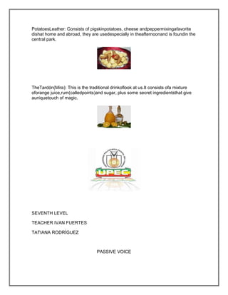 PotatoesLeather: Consists of pigskinpotatoes, cheese andpeppermixingafavorite
dishat home and abroad, they are usedespecially in theafternoonand is foundin the
central park.




TheTardón(Mira): This is the traditional drinkoflook at us.It consists ofa mixture
oforange juice,rum(calledpoints)and sugar, plus some secret ingredientsthat give
auniquetouch of magic.




SEVENTH LEVEL

TEACHER IVAN FUERTES

TATIANA RODRÍGUEZ



                                 PASSIVE VOICE
 