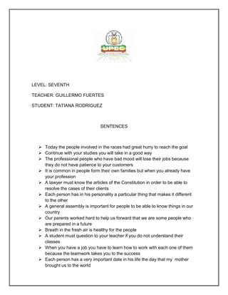 LEVEL: SEVENTH

TEACHER: GUILLERMO FUERTES

STUDENT: TATIANA RODRIGUEZ



                                 SENTENCES



   Today the people involved in the races had great hurry to reach the goal
   Continue with your studies you will take in a good way
   The professional people who have bad mood will lose their jobs because
    they do not have patience to your customers
   It is common in people form their own families but when you already have
    your profession
   A lawyer must know the articles of the Constitution in order to be able to
    resolve the cases of their clients
   Each person has in his personality a particular thing that makes it different
    to the other
   A general assembly is important for people to be able to know things in our
    country
   Our parents worked hard to help us forward that we are some people who
    are prepared in a future
   Breath in the fresh air is healthy for the people
   A student must question to your teacher if you do not understand their
    classes
   When you have a job you have to learn how to work with each one of them
    because the teamwork takes you to the success
   Each person has a very important date in his life the day that my mother
    brought us to the world
 