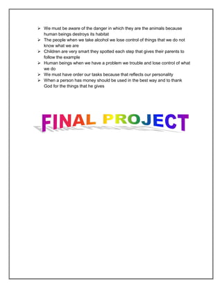  We must be aware of the danger in which they are the animals because
  human beings destroys its habitat
 The people when we take alcohol we lose control of things that we do not
  know what we are
 Children are very smart they spotted each step that gives their parents to
  follow the example
 Human beings when we have a problem we trouble and lose control of what
  we do
 We must have order our tasks because that reflects our personality
 When a person has money should be used in the best way and to thank
  God for the things that he gives
 