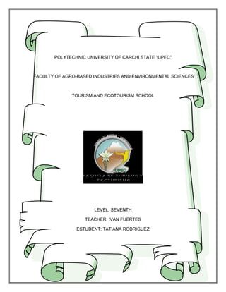 POLYTECHNIC UNIVERSITY OF CARCHI STATE "UPEC"



FACULTY OF AGRO-BASED INDUSTRIES AND ENVIRONMENTAL SCIENCES



              TOURISM AND ECOTOURISM SCHOOL




                      LEVEL: SEVENTH

                  TEACHER: IVAN FUERTES

               ESTUDENT: TATIANA RODRIGUEZ
 